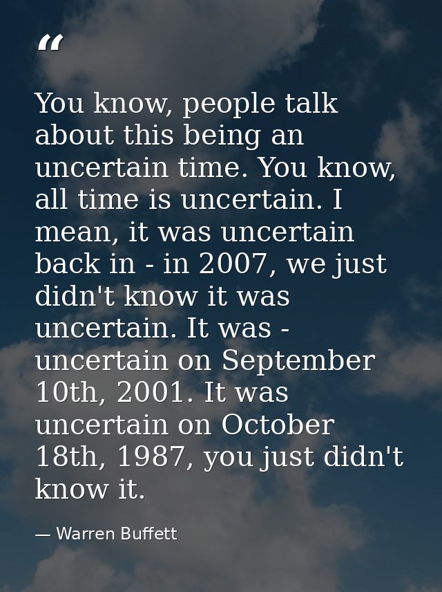 You know, people talk about this being an uncertain time. You know, all time is uncertain. I mean, it was uncertain back — Warren Buffett