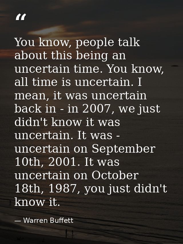 You know, people talk about this being an uncertain time. You know, all time is uncertain. I mean, it was uncertain back — Warren Buffett