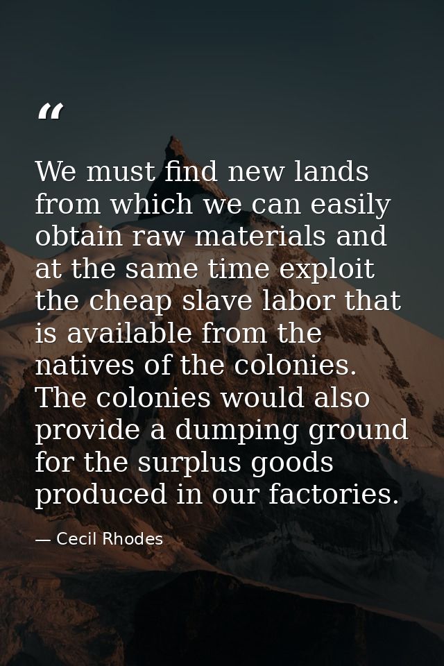 We must find new lands from which we can easily obtain raw materials and at the same time exploit the cheap slave labor  — Cecil Rhodes