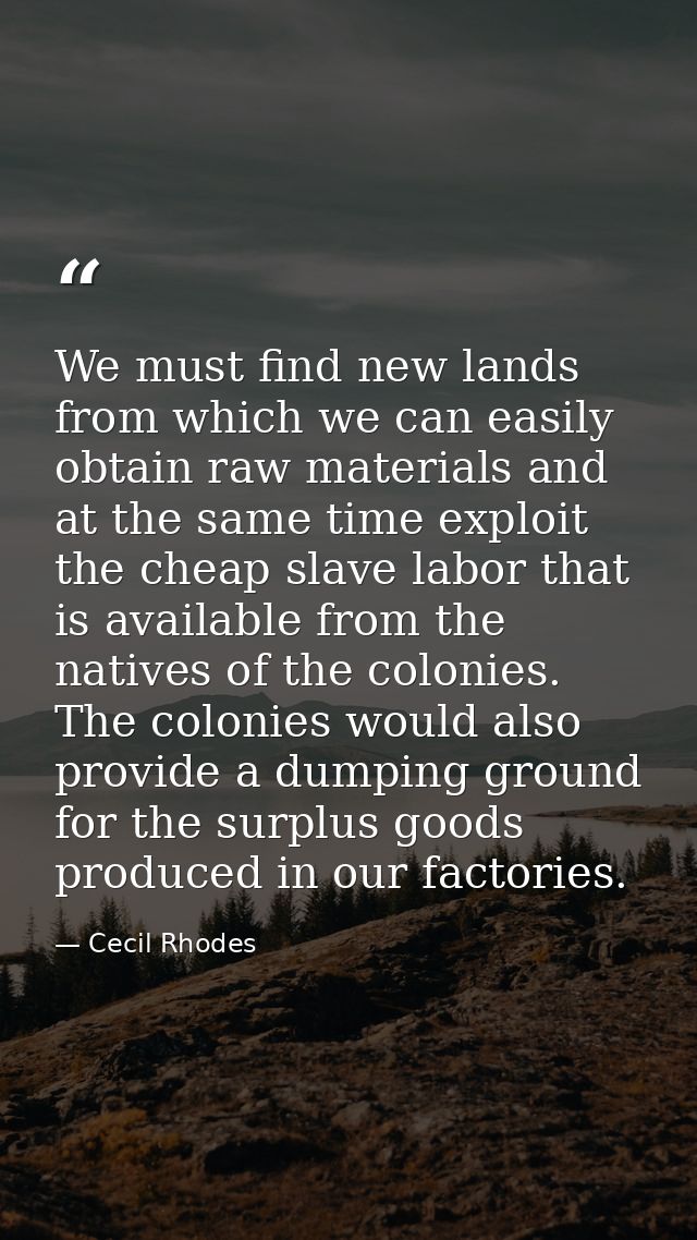We must find new lands from which we can easily obtain raw materials and at the same time exploit the cheap slave labor  — Cecil Rhodes
