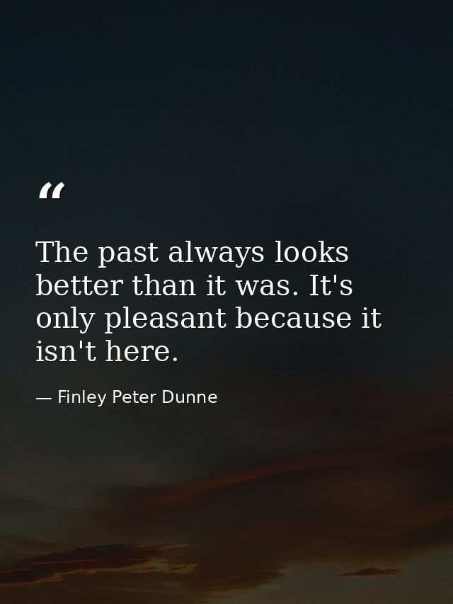 The past always looks better than it was. It's only pleasant because it isn't here. — Finley Peter Dunne
