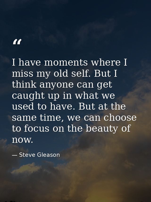 I have moments where I miss my old self. But I think anyone can get caught up in what we used to have. But at the same t — Steve Gleason