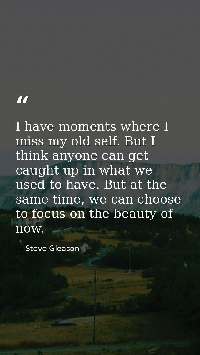 I have moments where I miss my old self. But I think anyone can get caught up in what we used to have. But at the same t — Steve Gleason