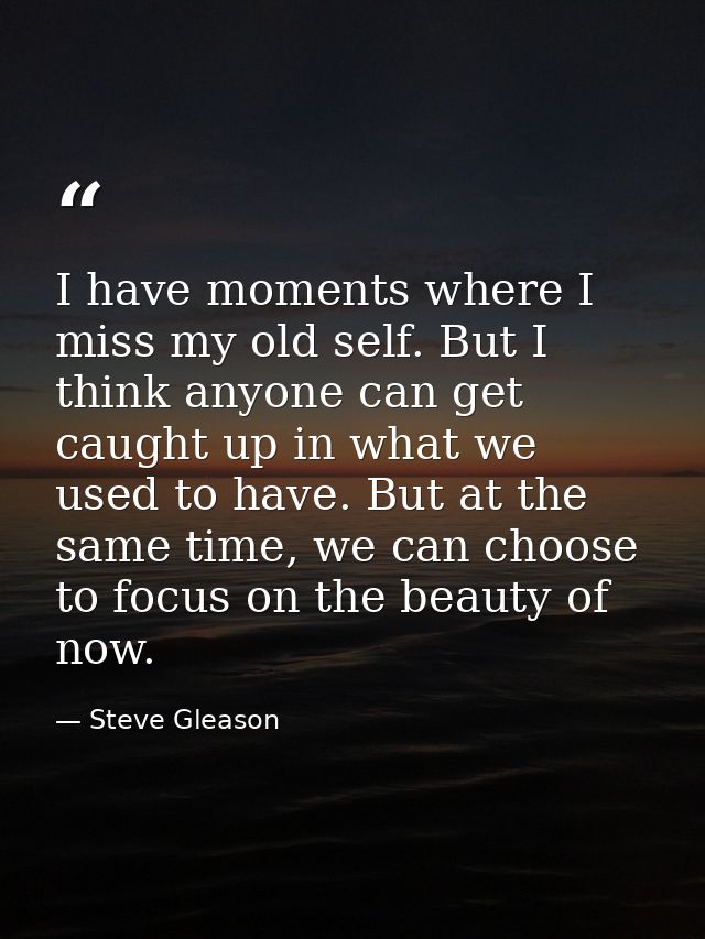 I have moments where I miss my old self. But I think anyone can get caught up in what we used to have. But at the same t — Steve Gleason