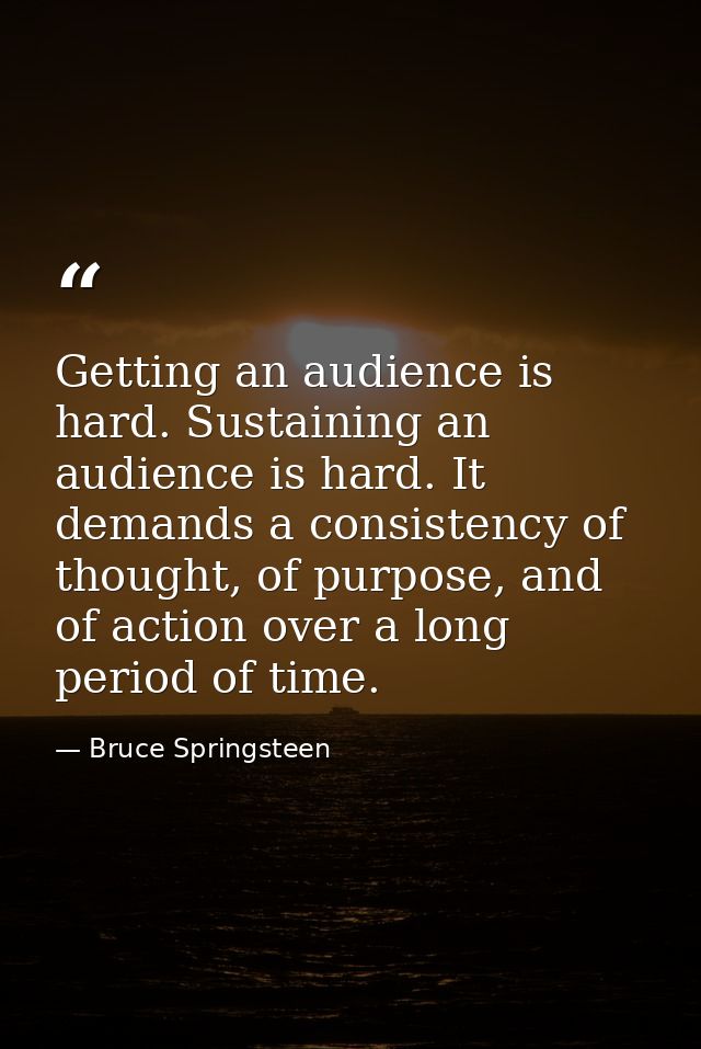 Getting an audience is hard. Sustaining an audience is hard. It demands a consistency of thought, of purpose, and of act — Bruce Springsteen