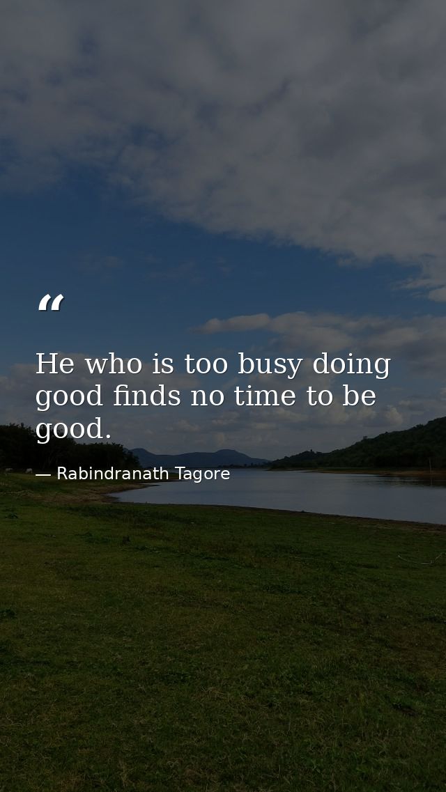 He who is too busy doing good finds no time to be good. — Rabindranath Tagore