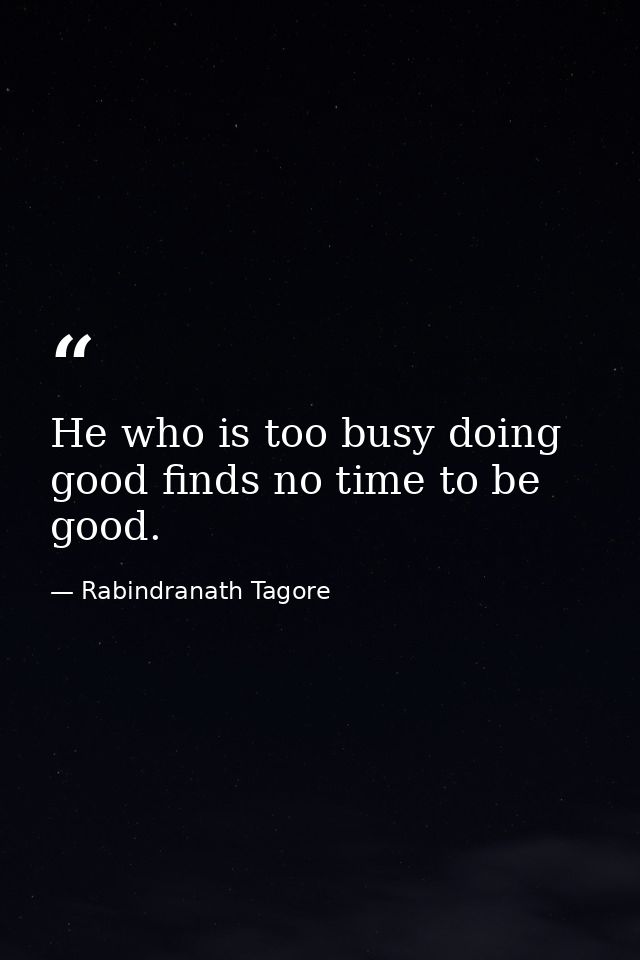 He who is too busy doing good finds no time to be good. — Rabindranath Tagore