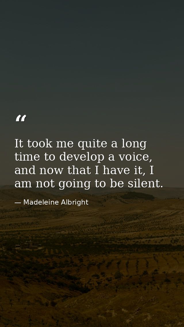 It took me quite a long time to develop a voice, and now that I have it, I am not going to be silent. — Madeleine Albright