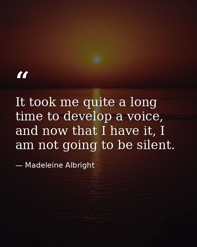 It took me quite a long time to develop a voice, and now that I have it, I am not going to be silent. — Madeleine Albright