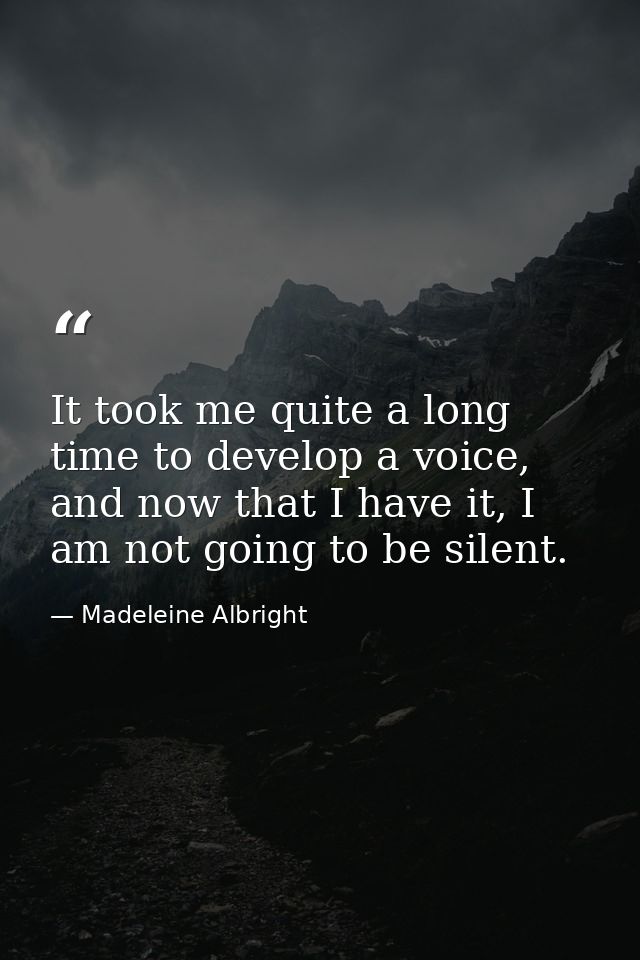 It took me quite a long time to develop a voice, and now that I have it, I am not going to be silent. — Madeleine Albright