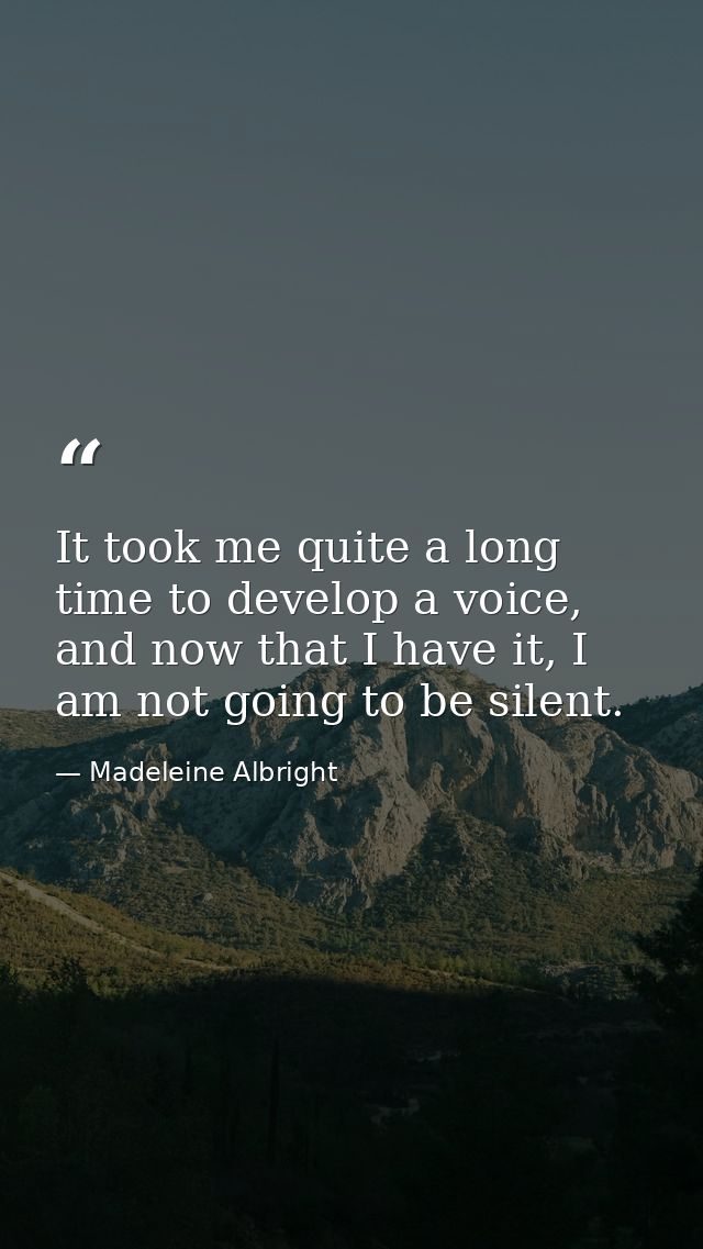 It took me quite a long time to develop a voice, and now that I have it, I am not going to be silent. — Madeleine Albright