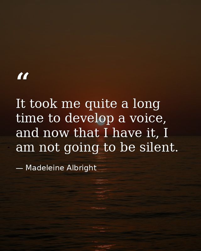 It took me quite a long time to develop a voice, and now that I have it, I am not going to be silent. — Madeleine Albright