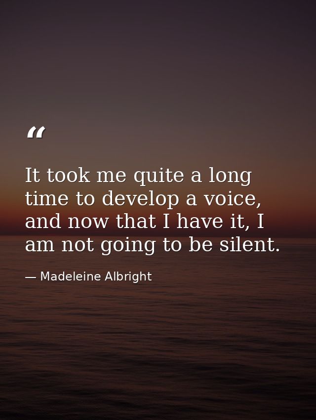 It took me quite a long time to develop a voice, and now that I have it, I am not going to be silent. — Madeleine Albright