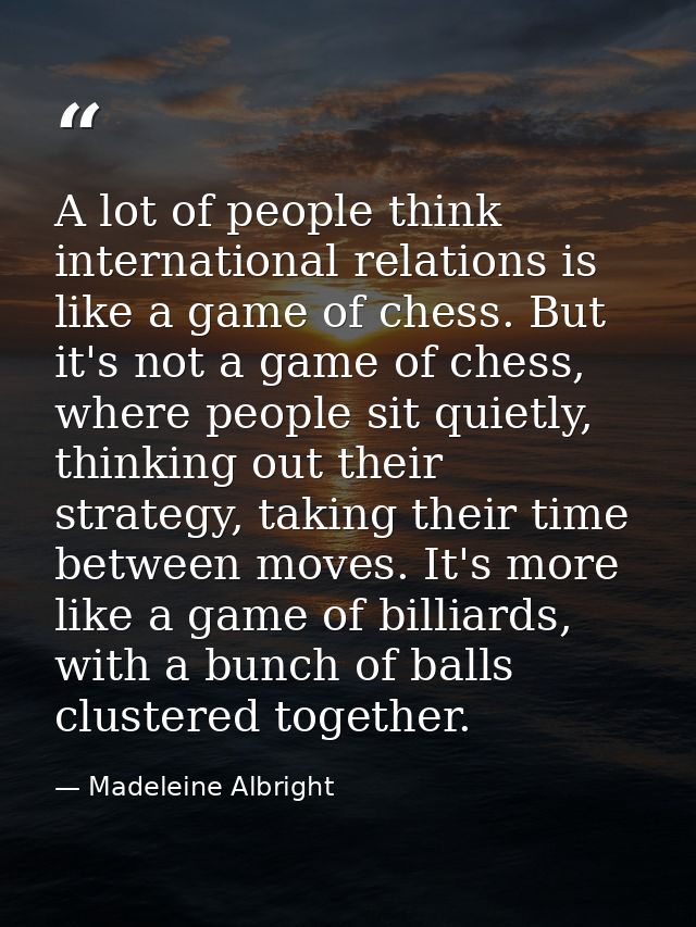 A lot of people think international relations is like a game of chess. But it's not a game of chess, where people sit qu — Madeleine Albright