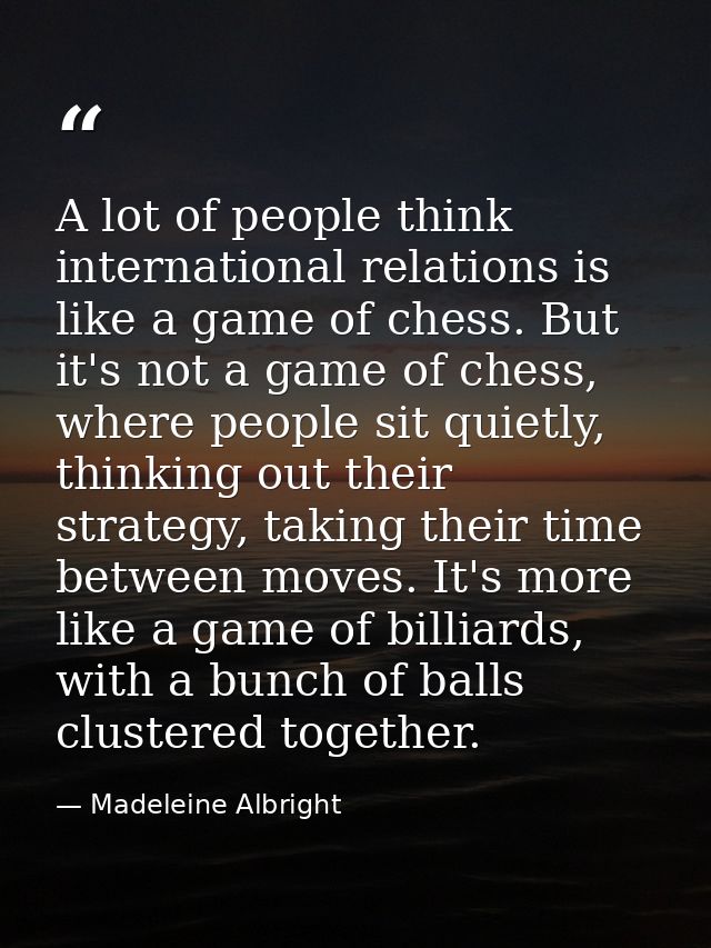 A lot of people think international relations is like a game of chess. But it's not a game of chess, where people sit qu — Madeleine Albright