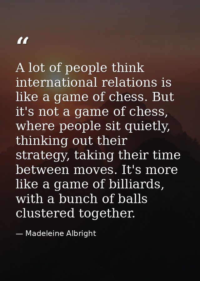 A lot of people think international relations is like a game of chess. But it's not a game of chess, where people sit qu — Madeleine Albright