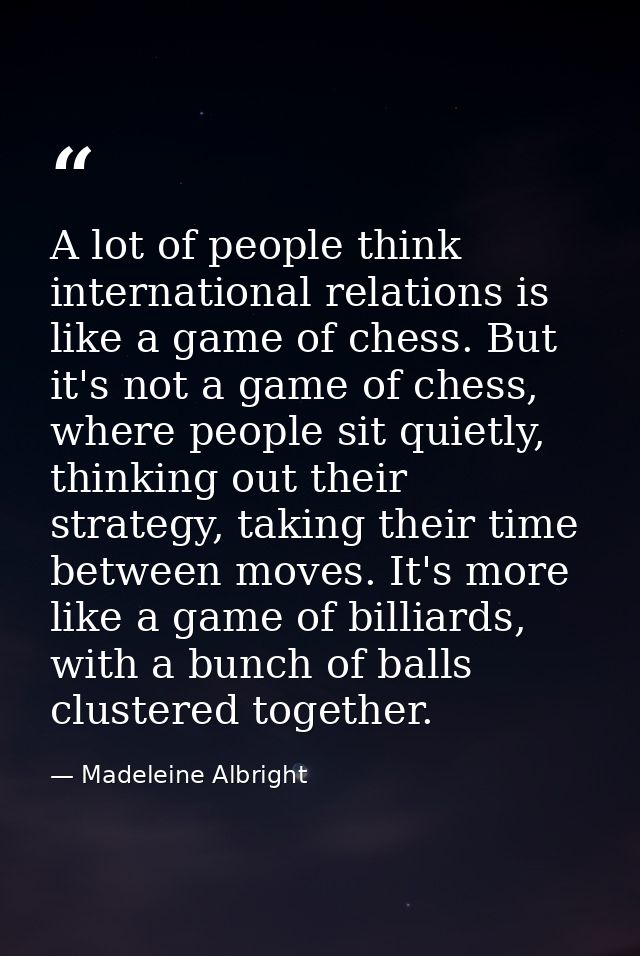 A lot of people think international relations is like a game of chess. But it's not a game of chess, where people sit qu — Madeleine Albright
