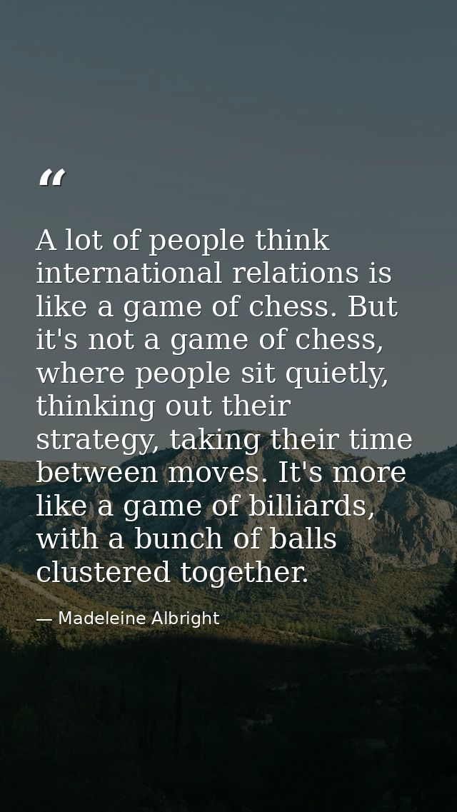 A lot of people think international relations is like a game of chess. But it's not a game of chess, where people sit qu — Madeleine Albright