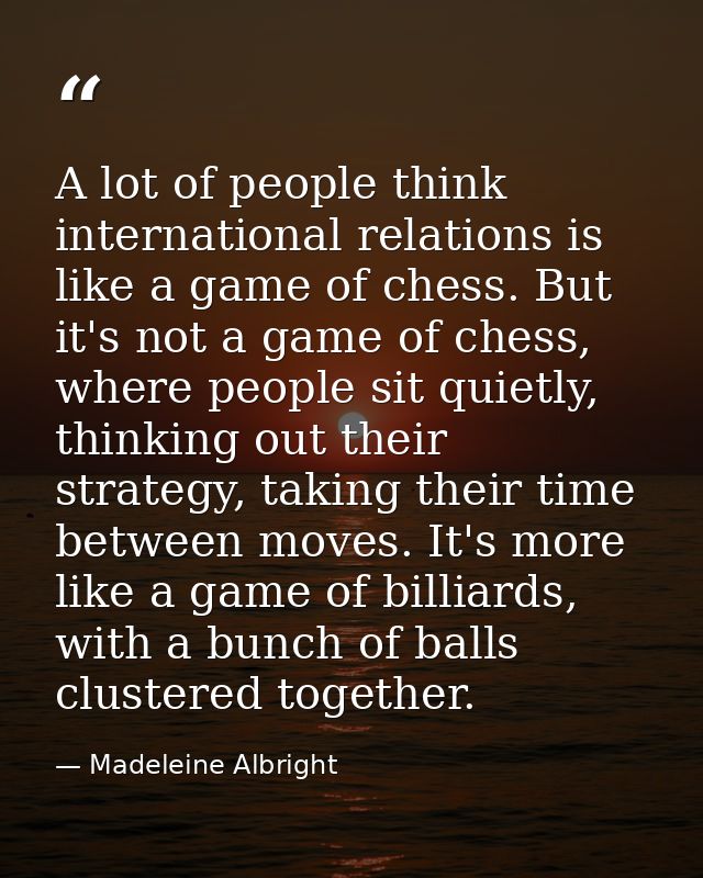 A lot of people think international relations is like a game of chess. But it's not a game of chess, where people sit qu — Madeleine Albright