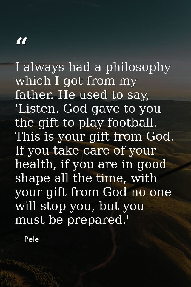 I always had a philosophy which I got from my father. He used to say, 'Listen. God gave to you the gift to play football — Pele