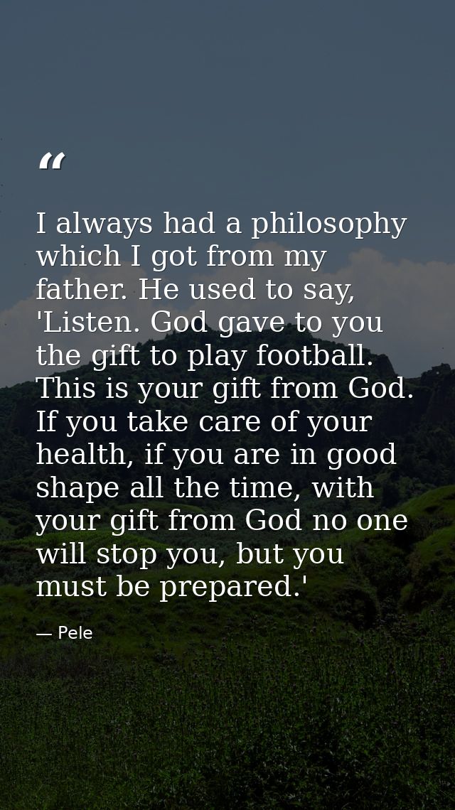 I always had a philosophy which I got from my father. He used to say, 'Listen. God gave to you the gift to play football — Pele
