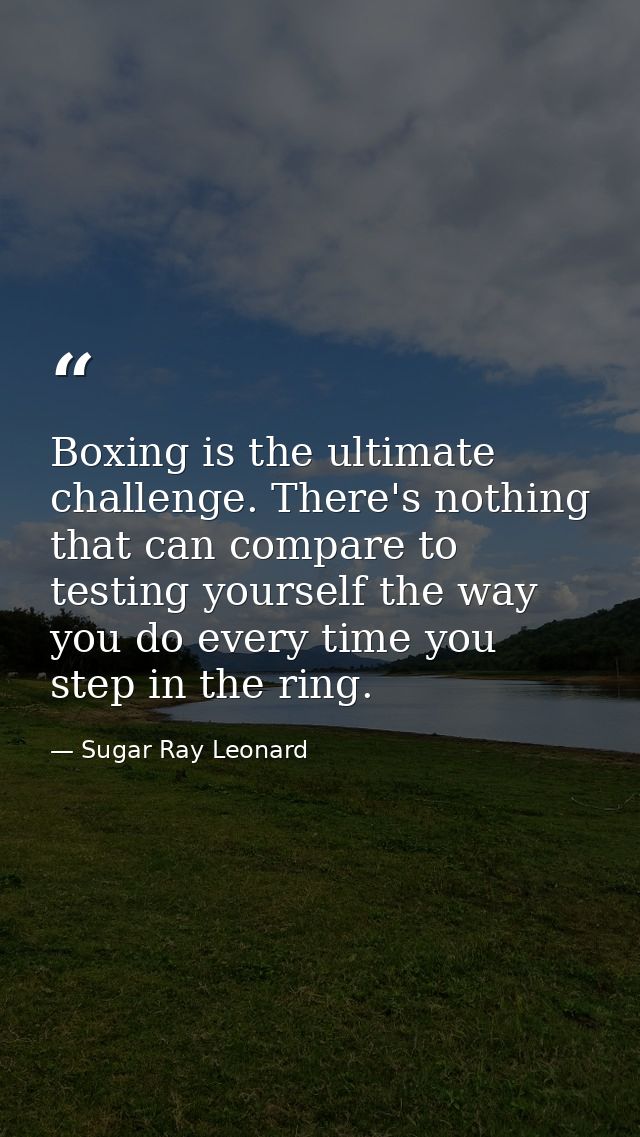 Boxing is the ultimate challenge. There's nothing that can compare to testing yourself the way you do every time you ste — Sugar Ray Leonard
