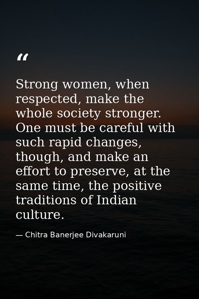 Strong women, when respected, make the whole society stronger. One must be careful with such rapid changes, though, and  — Chitra Banerjee Divakaruni