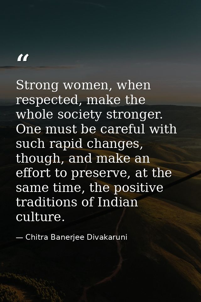 Strong women, when respected, make the whole society stronger. One must be careful with such rapid changes, though, and  — Chitra Banerjee Divakaruni
