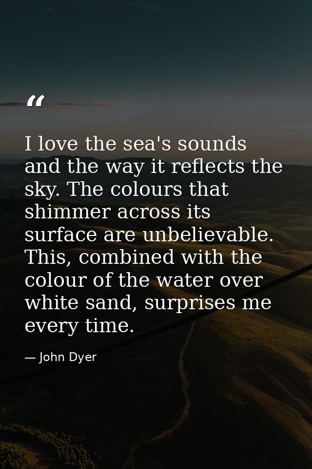 I love the sea's sounds and the way it reflects the sky. The colours that shimmer across its surface are unbelievable. T — John Dyer