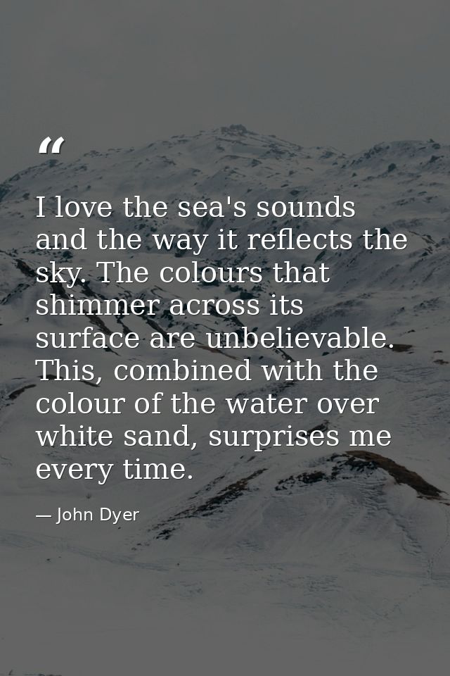 I love the sea's sounds and the way it reflects the sky. The colours that shimmer across its surface are unbelievable. T — John Dyer