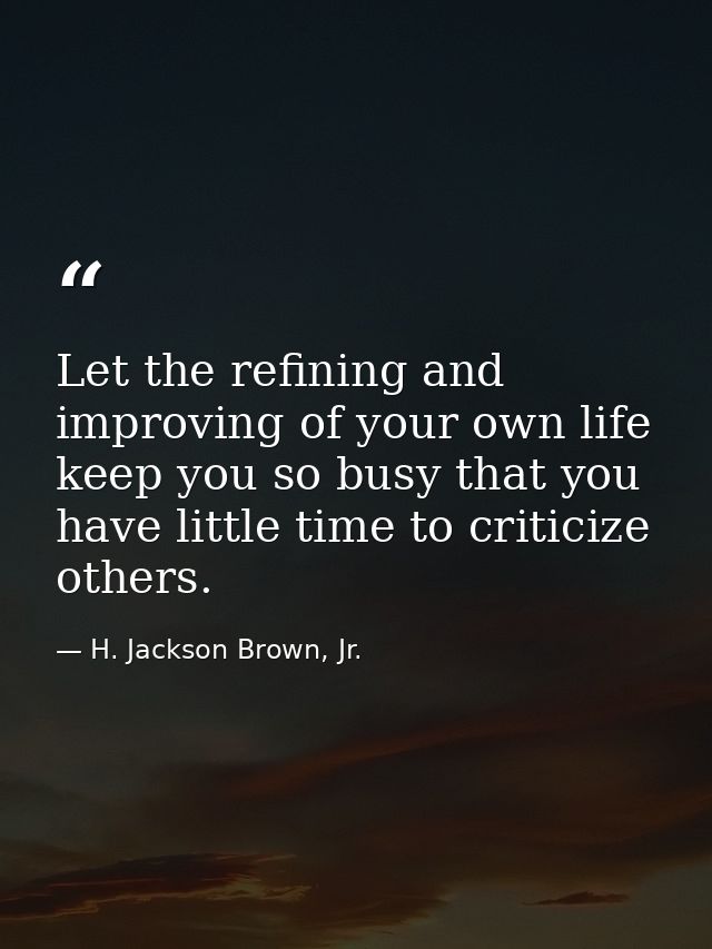 Let the refining and improving of your own life keep you so busy that you have little time to criticize others. — H. Jackson Brown, Jr.