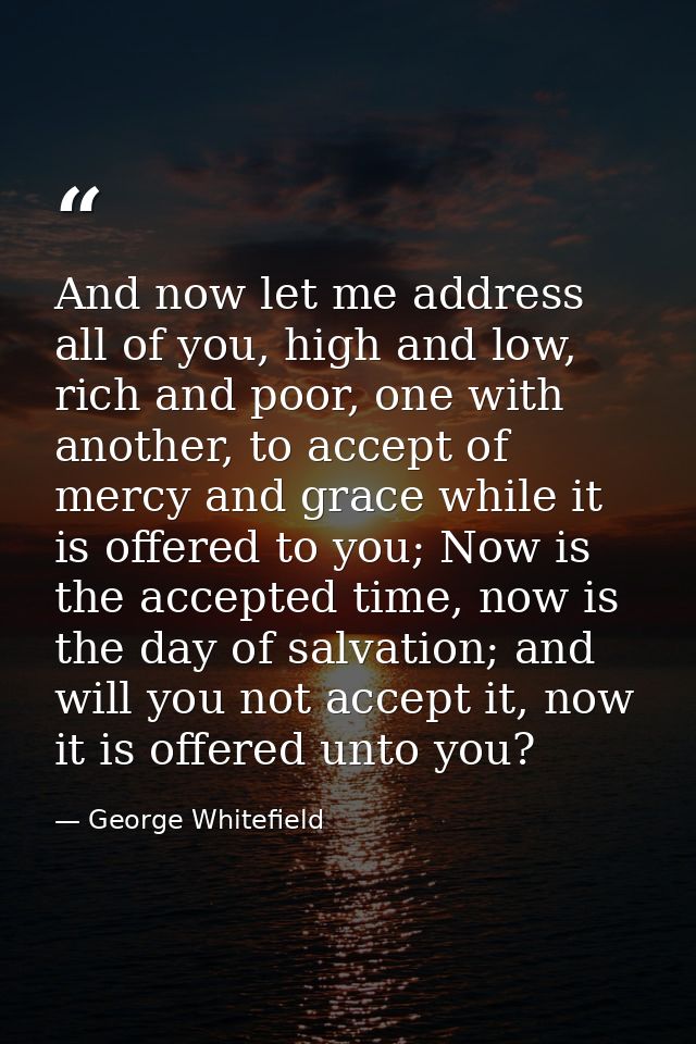 And now let me address all of you, high and low, rich and poor, one with another, to accept of mercy and grace while it  — George Whitefield