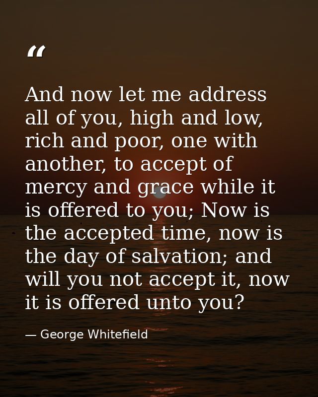 And now let me address all of you, high and low, rich and poor, one with another, to accept of mercy and grace while it  — George Whitefield