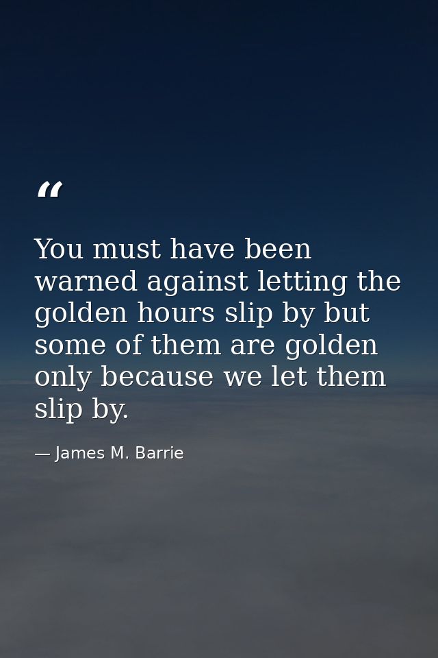 You must have been warned against letting the golden hours slip by but some of them are golden only because we let them  — James M. Barrie