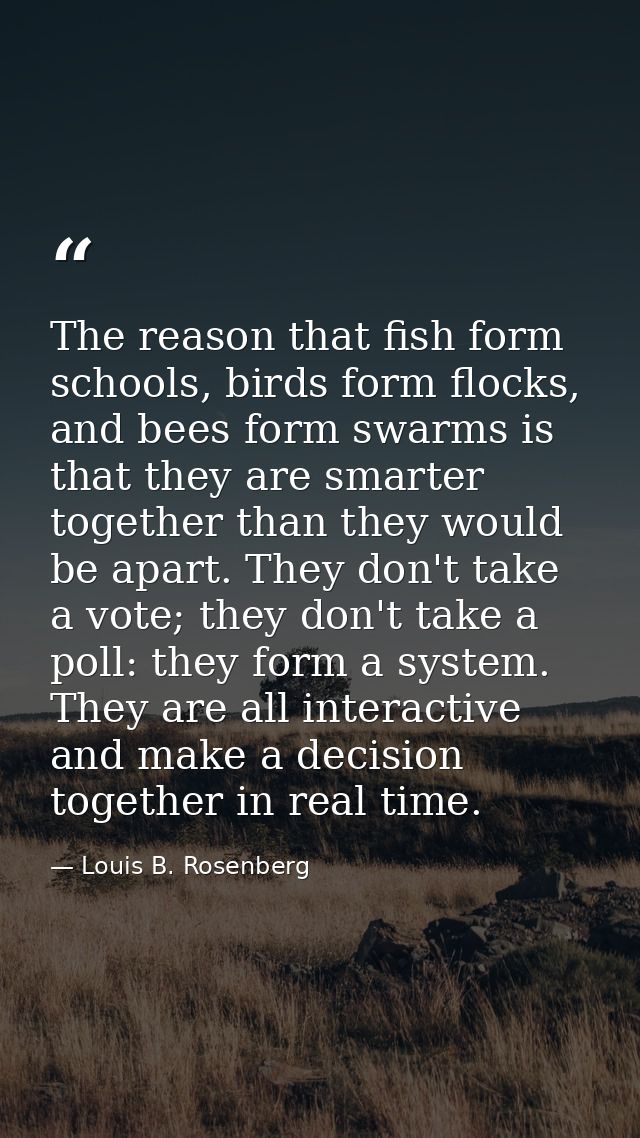 The reason that fish form schools, birds form flocks, and bees form swarms is that they are smarter together than they w — Louis B. Rosenberg