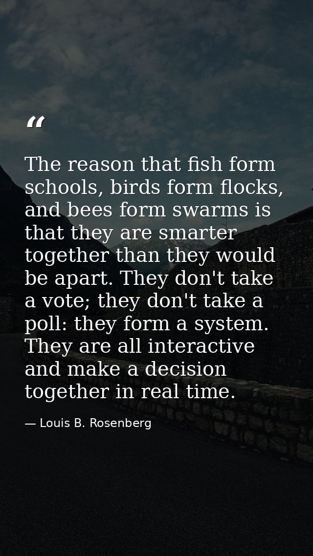 The reason that fish form schools, birds form flocks, and bees form swarms is that they are smarter together than they w — Louis B. Rosenberg