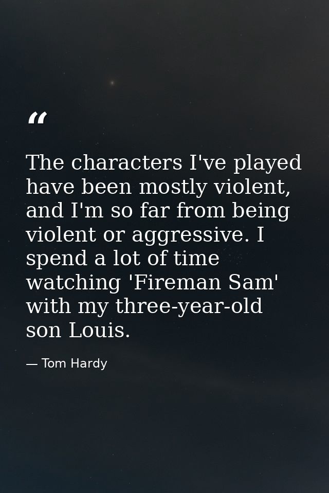 The characters I've played have been mostly violent, and I'm so far from being violent or aggressive. I spend a lot of t — Tom Hardy