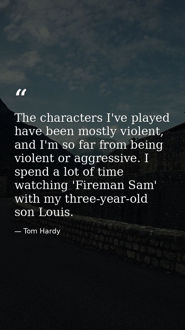 The characters I've played have been mostly violent, and I'm so far from being violent or aggressive. I spend a lot of t — Tom Hardy