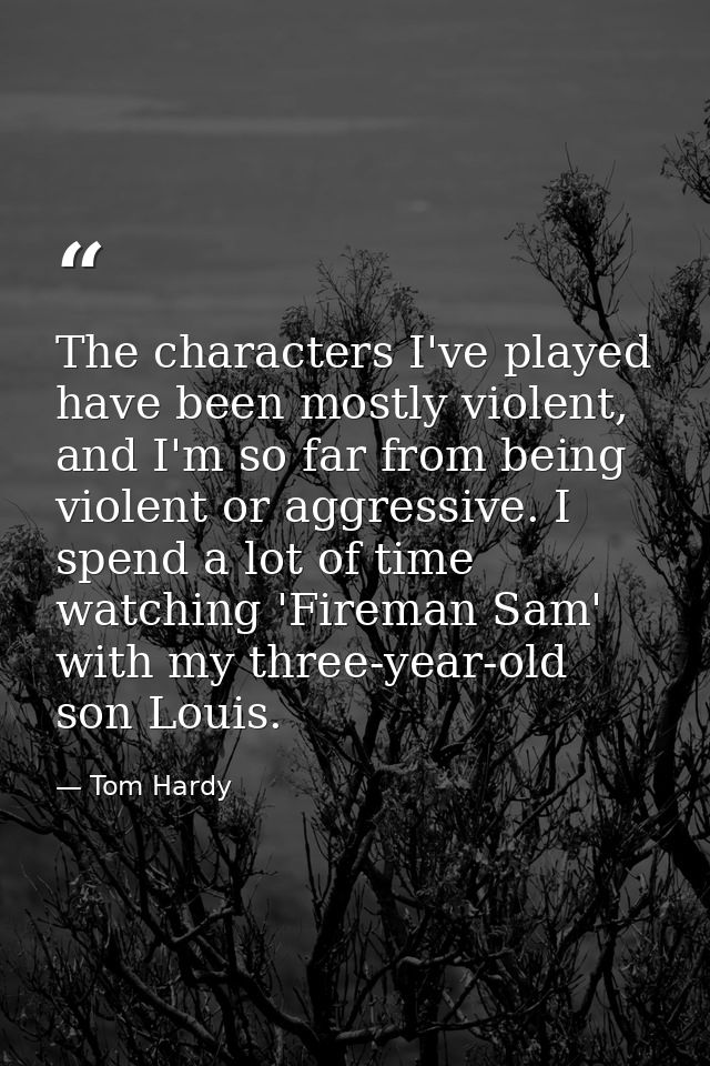 The characters I've played have been mostly violent, and I'm so far from being violent or aggressive. I spend a lot of t — Tom Hardy