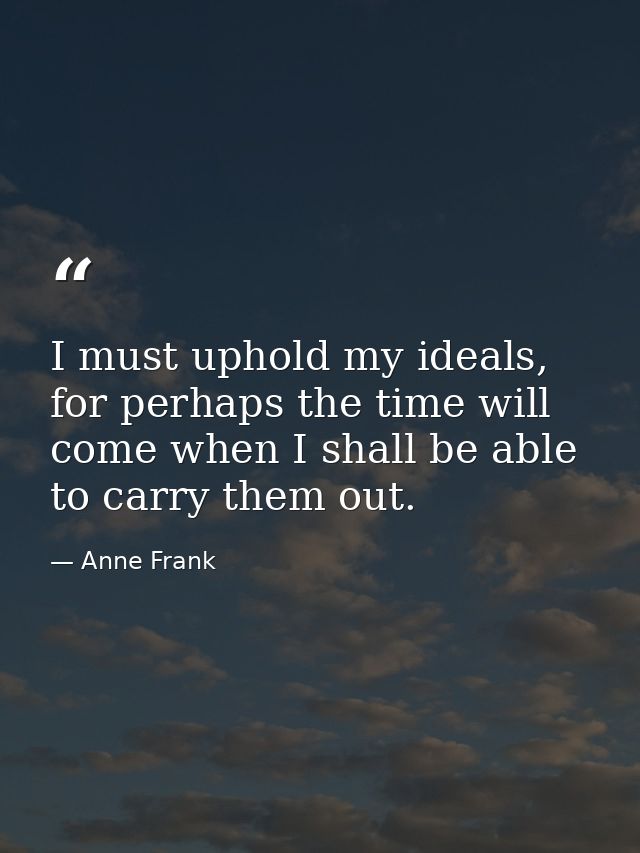 I must uphold my ideals, for perhaps the time will come when I shall be able to carry them out. — Anne Frank