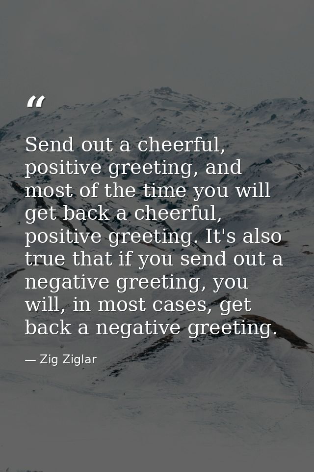 Send out a cheerful, positive greeting, and most of the time you will get back a cheerful, positive greeting. It's also  — Zig Ziglar