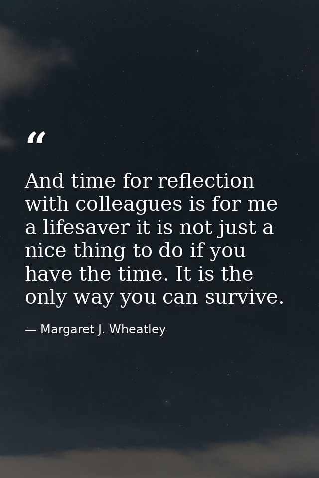 And time for reflection with colleagues is for me a lifesaver it is not just a nice thing to do if you have the time. It — Margaret J. Wheatley