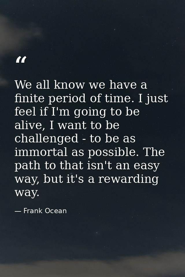 We all know we have a finite period of time. I just feel if I'm going to be alive, I want to be challenged - to be as im — Frank Ocean
