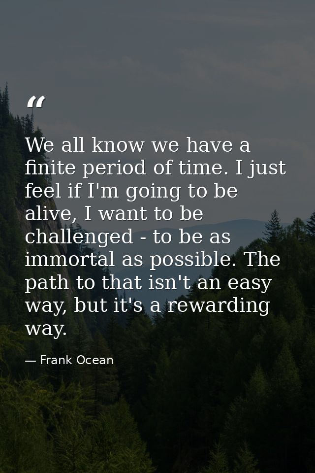 We all know we have a finite period of time. I just feel if I'm going to be alive, I want to be challenged - to be as im — Frank Ocean