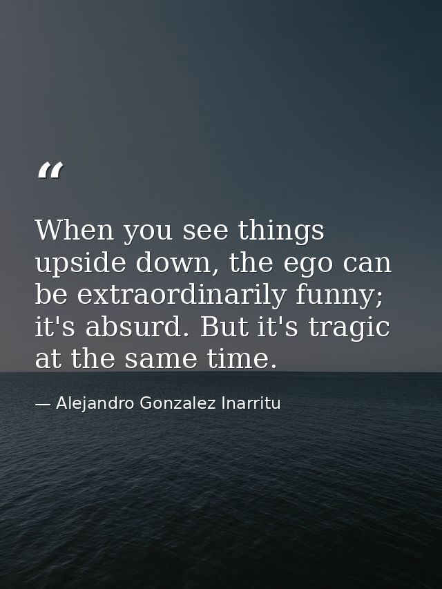 When you see things upside down, the ego can be extraordinarily funny; it's absurd. But it's tragic at the same time. — Alejandro Gonzalez Inarritu