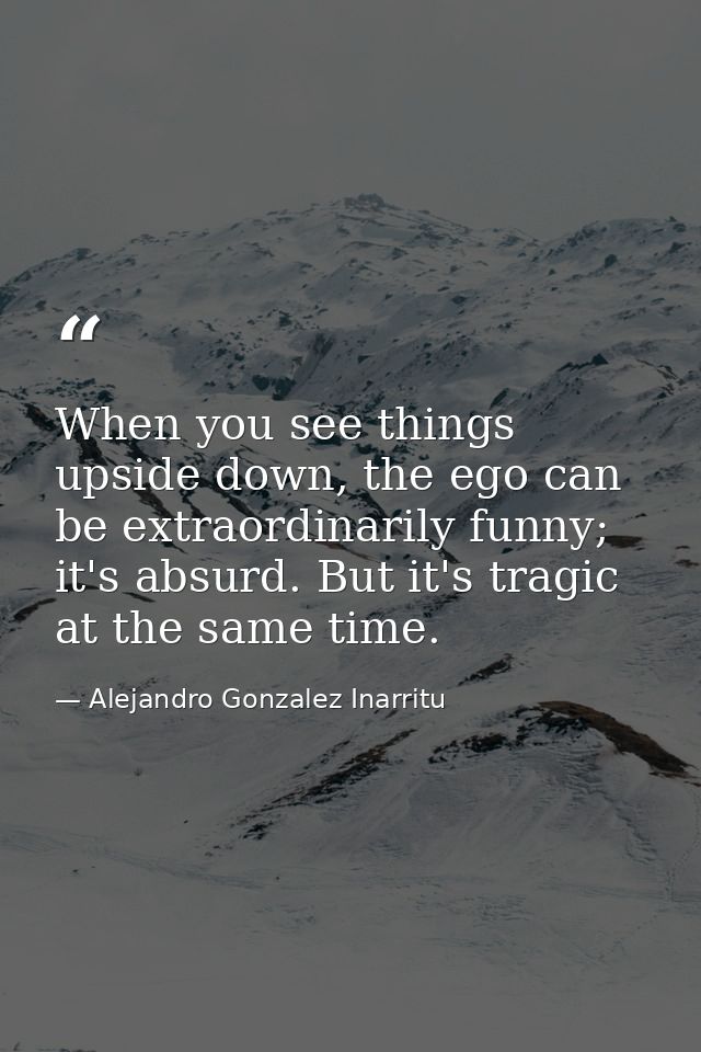When you see things upside down, the ego can be extraordinarily funny; it's absurd. But it's tragic at the same time. — Alejandro Gonzalez Inarritu