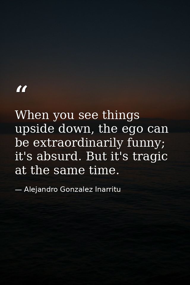 When you see things upside down, the ego can be extraordinarily funny; it's absurd. But it's tragic at the same time. — Alejandro Gonzalez Inarritu