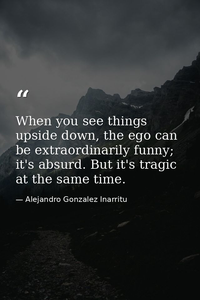 When you see things upside down, the ego can be extraordinarily funny; it's absurd. But it's tragic at the same time. — Alejandro Gonzalez Inarritu