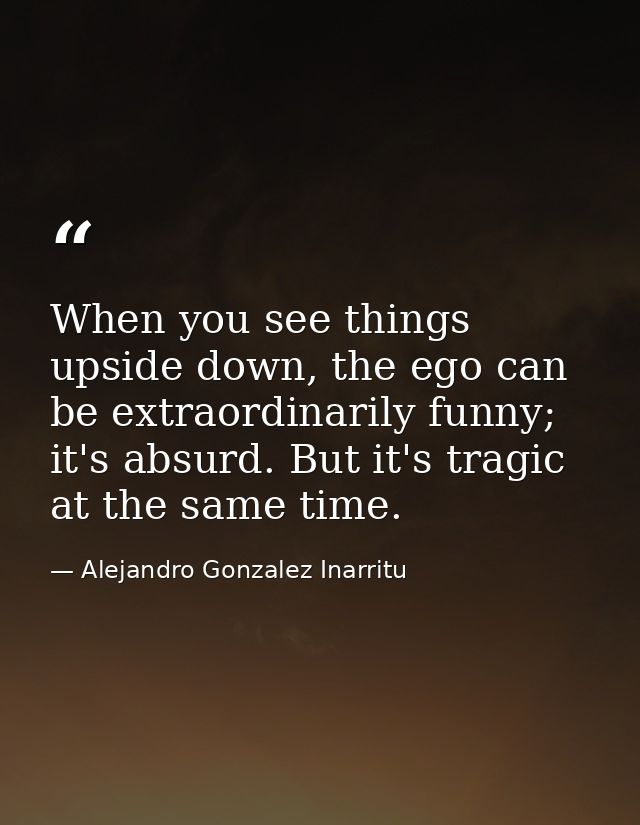 When you see things upside down, the ego can be extraordinarily funny; it's absurd. But it's tragic at the same time. — Alejandro Gonzalez Inarritu