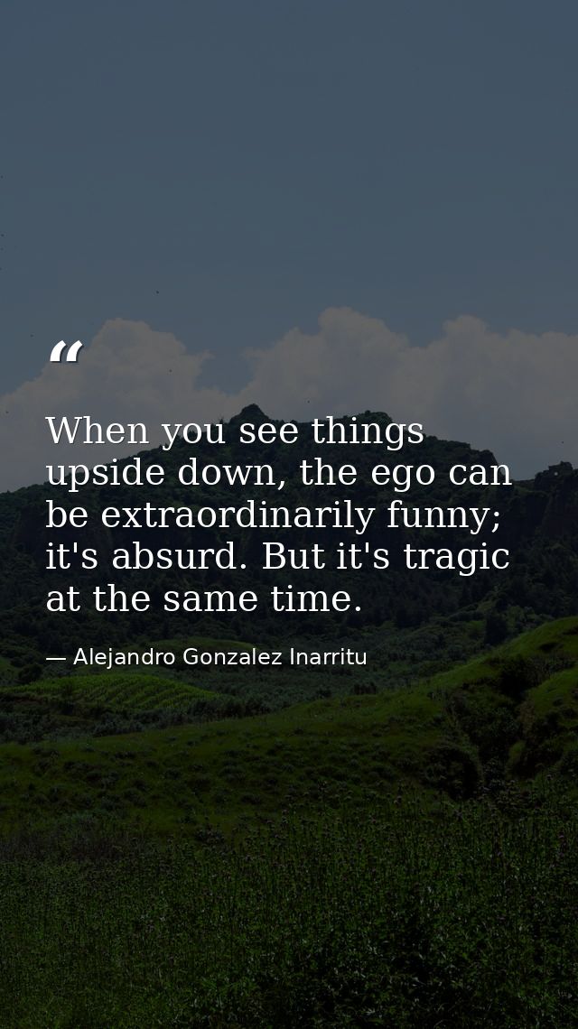 When you see things upside down, the ego can be extraordinarily funny; it's absurd. But it's tragic at the same time. — Alejandro Gonzalez Inarritu